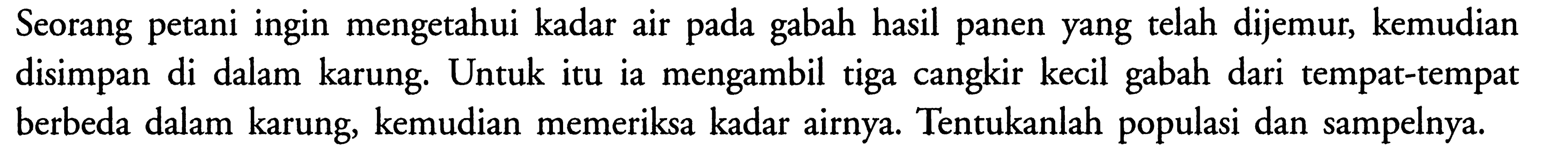 Seorang petani ingin mengetahui kadar air pada gabah hasil panen yang telah dijemur, kemudian disimpan di dalam karung. Untuk itu ia mengambil tiga cangkir kecil gabah dari tempat-tempat berbeda dalam karung, kemudian memeriksa kadar airnya. Tentukanlah populasi dan sampelnya. 