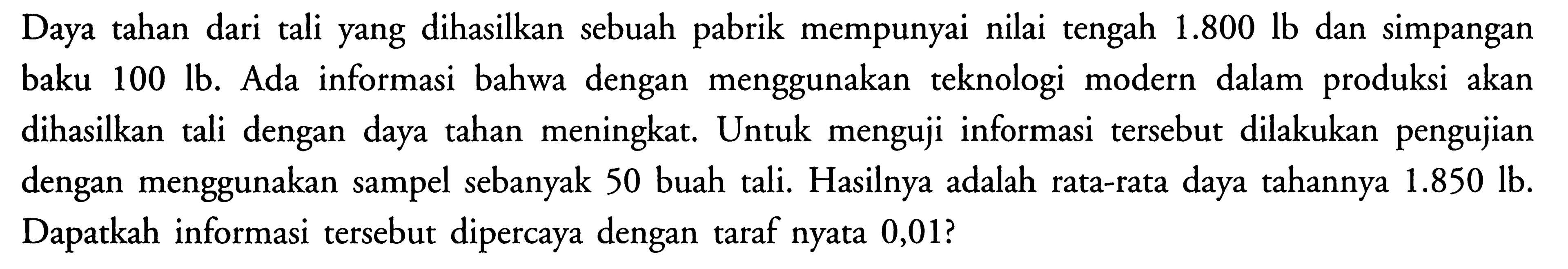 Daya tahan dari tali yang dihasilkan sebuah pabrik mempunyai nilai tengah  1.800 lb  dan simpangan baku  100 lb . Ada informasi bahwa dengan menggunakan teknologi modern dalam produksi akan dihasilkan tali dengan daya tahan meningkat. Untuk menguji informasi tersebut dilakukan pengujian dengan menggunakan sampel sebanyak 50 buah tali. Hasilnya adalah rata-rata daya tahannya  1.850 lb . Dapatkah informasi tersebut dipercaya dengan taraf nyata 0,01 ?