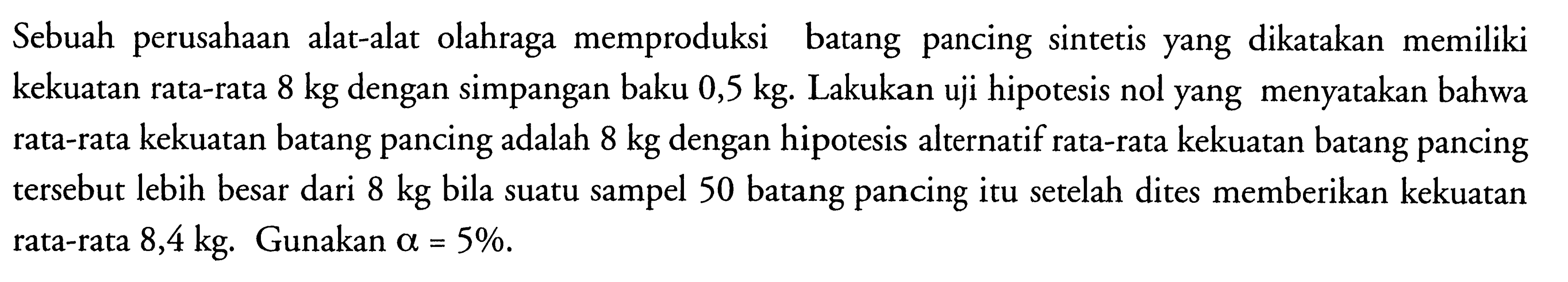 Sebuah perusahaan alat-alat olahraga memproduksi batang pancing sintetis yang dikatakan memiliki kekuatan rata-rata  8 kg  dengan simpangan baku  0,5 kg . Lakukan uji hipotesis nol yang menyatakan bahwa rata-rata kekuatan batang pancing adalah  8 kg  dengan hipotesis alternatif rata-rata kekuatan batang pancing tersebut lebih besar dari  8 kg  bila suatu sampel 50 batang pancing itu setelah dites memberikan kekuatan rata-rata 8,4 kg. Gunakan  a=5% .