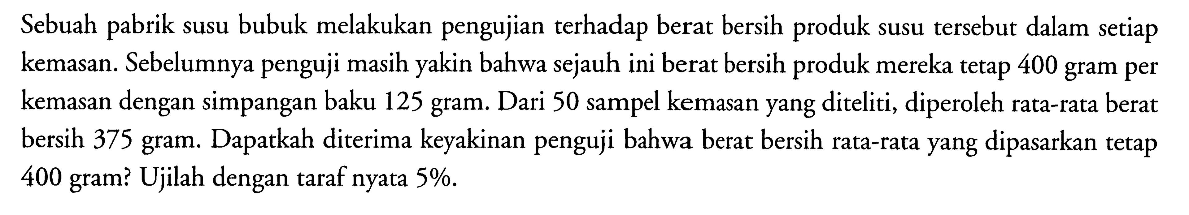 Sebuah pabrik susu bubuk melakukan pengujian terhadap berat bersih produk susu tersebut dalam setiap kemasan. Sebelumnya penguji masih yakin bahwa sejauh ini berat bersih produk mereka tetap 400 gram per kemasan dengan simpangan baku 125 gram. Dari 50 sampel kemasan yang diteliti, diperoleh rata-rata berat bersih 375 gram. Dapatkah diterima keyakinan penguji bahwa berat bersih rata-rata yang dipasarkan tetap 400 gram? Ujilah dengan taraf nyata 5%.