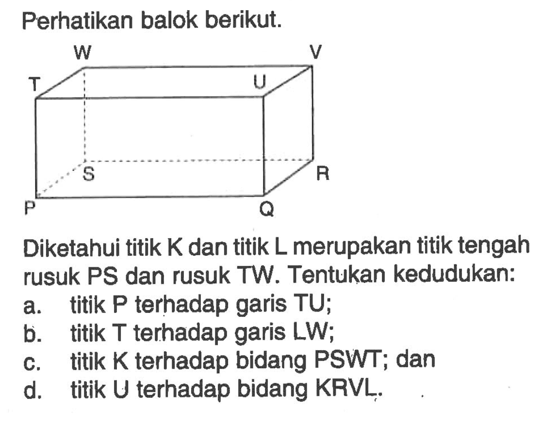 Perhatikan balok berikut.W V T U S R P QDiketahui titik K dan titik L merupakan titik tengah rusuk PS dan rusuk TW. Tentukan kedudukan:a. titik  P  terhadap garis  T U ;b. titik  T  terhadap garis  L W ;c. titik  K  terhadap bidang PSWT; dand. titik U terhadap bidang KRVL.