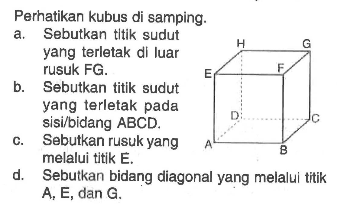 Perhatikan kubus di sampin. a. Sebutkan titik sudut yang terletak di luar rusuk FG. b. Sebutkan titik sudut yang terletak pada sisi/bidang ABCD. c. Sebutkan rusuk yang melalui titik E. d. Sebutkan bidang diagonal yang melalui titik A, E, dan G,