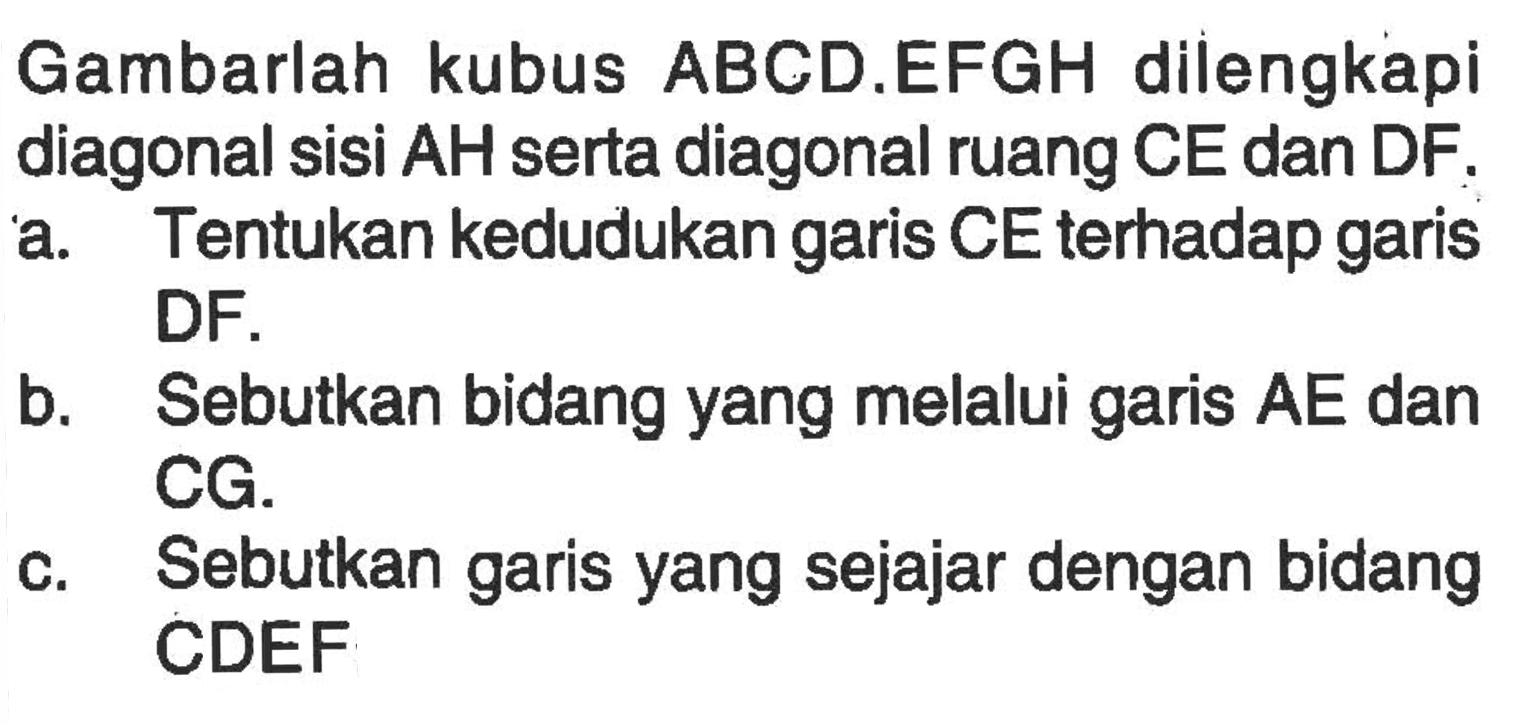 Gambarlah kubus ABCD.EFGH dilengkapi diagonal sisi AH serta diagonal ruang CE dan DF. a. Tentukan kedudukan garis CE terhadap garis DF. b. Sebutkan bidang yang melalui garis AE dan CG. c. Sebutkan garis yang sejajar dengan bidang CDEF