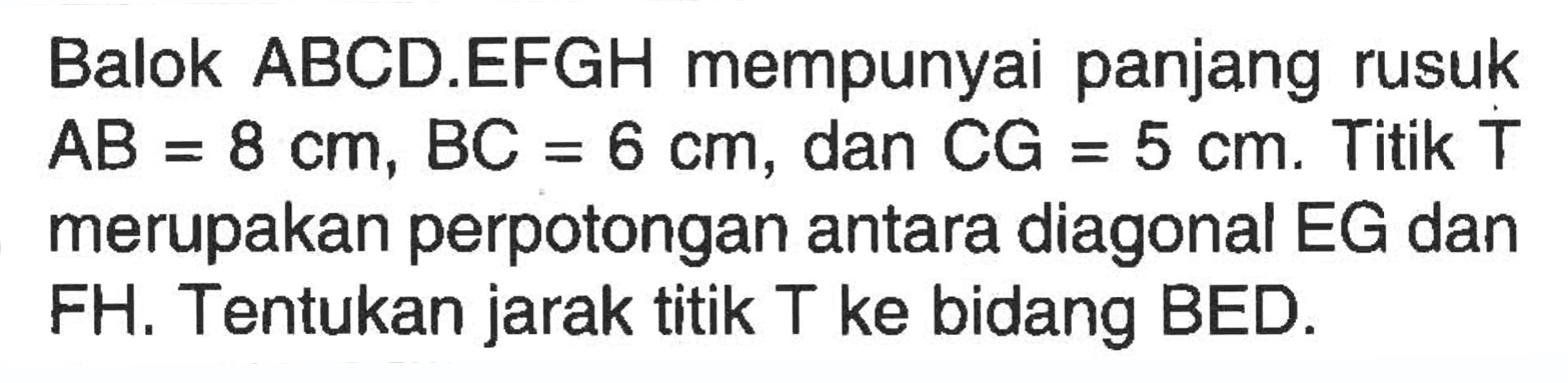 Balok ABCD.EFGH mempunyai panjang rusuk AB=8 cm, BC=6 cm, dan CG=5 cm. Titik T merupakan perpotongan antara diagonal EG dan FH. Tentukan jarak titik T ke bidang BED.