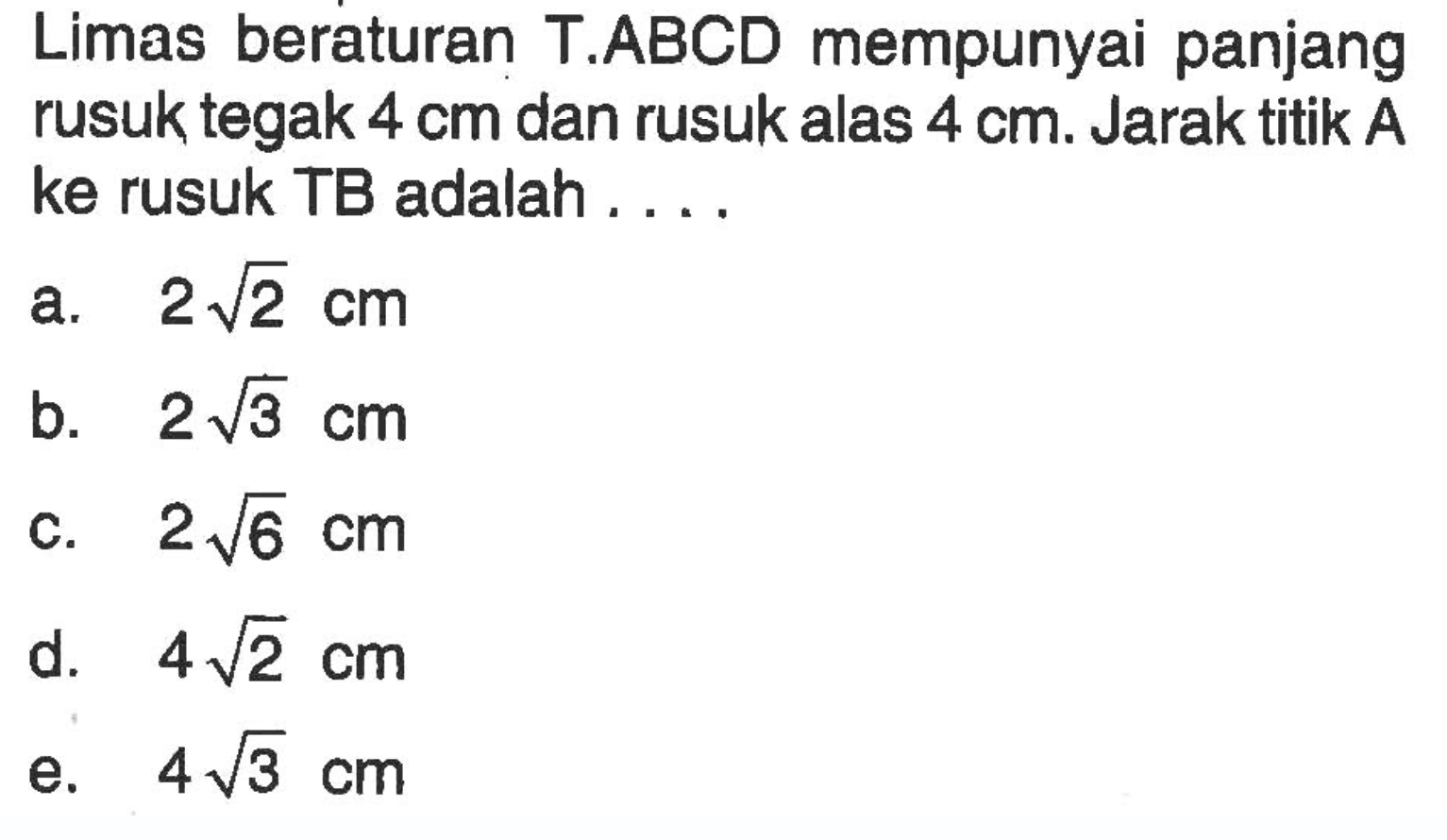 Limas beraturan T.ABCD mempunyai panjang rusuk tegak 4 cm dan rusuk alas 4 cm. Jarak titik A ke rusuk TB adalah ....