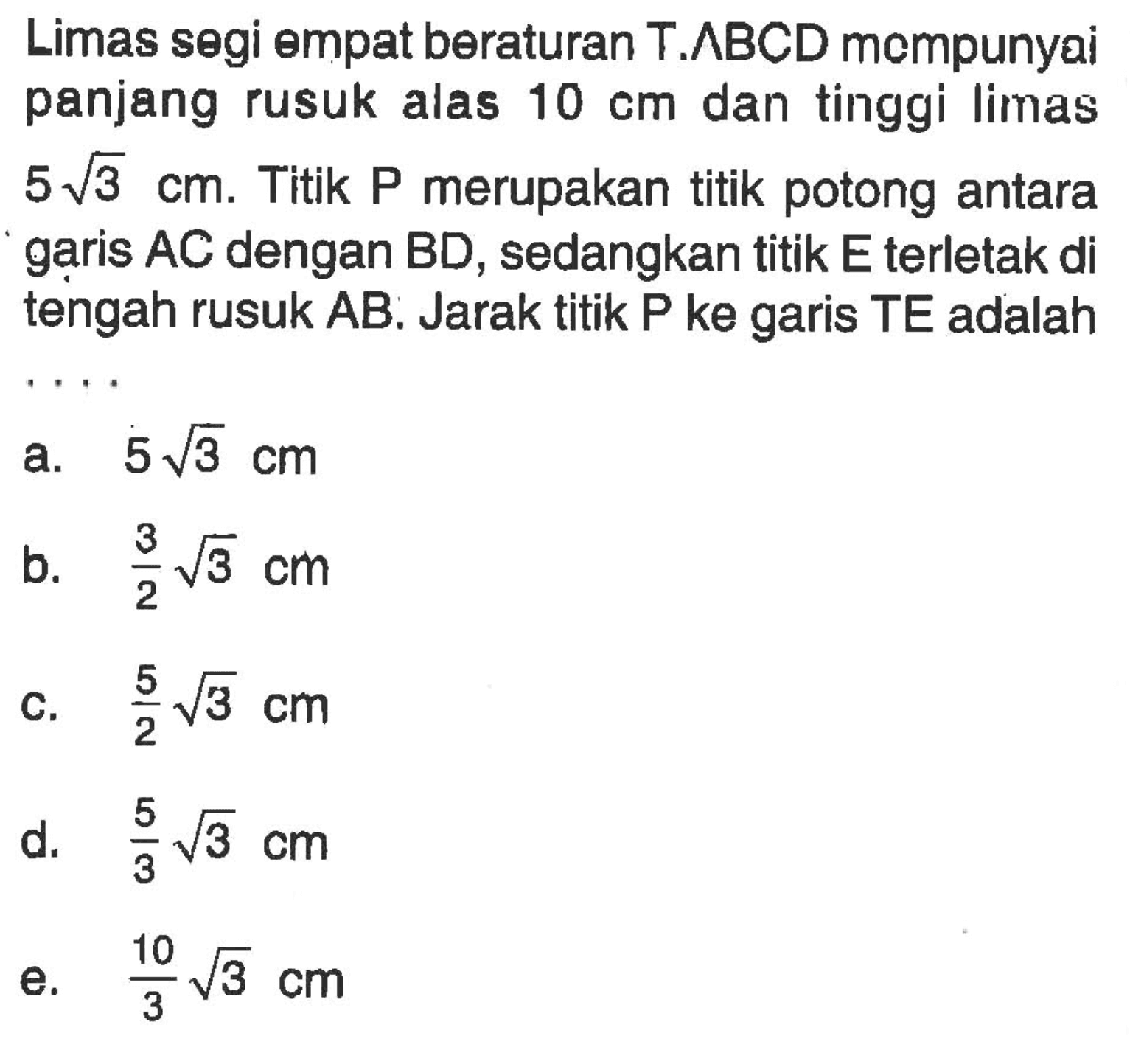 Limas segi empat beraturan T.ABCD mempunyai panjang rusuk alas 10 cm dan tinggi limas 5 akar(3) cm. Titik P merupakan titik potong antara garis AC dengan BD, sedangkan titik E terletak di tengah rusuk AB. Jarak titik P ke garis TE adalah ....  