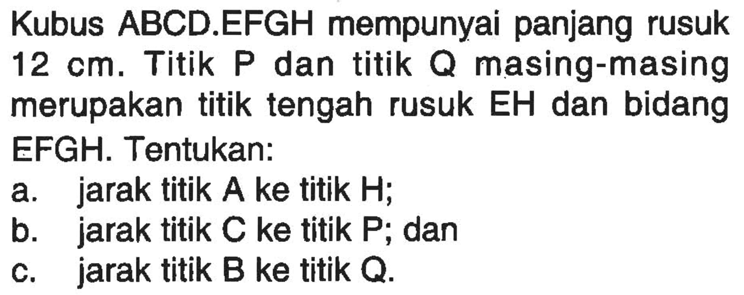 Kubus ABCD.EFGH mempunyai panjang rusuk 12 cm. Titik P dan titik Q masing-masing merupakan titik tengah rusuk EH dan bidang EFGH. Tentukan: a. jarak titik A ke titik H; b. jarak titik C ke titik P; dan c. jarak titik B ke titik Q.