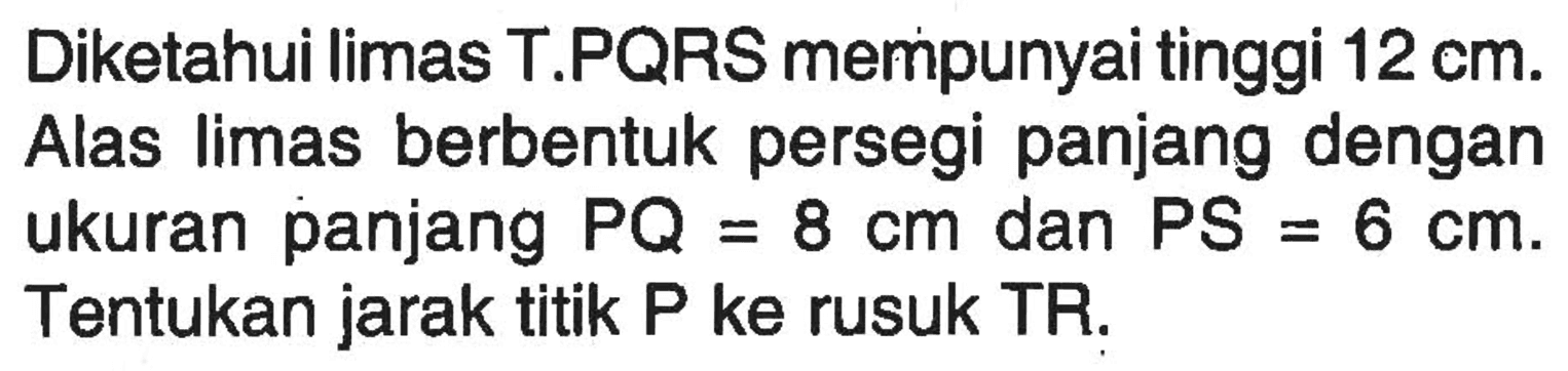 Diketahui limas T.PQRS mempunyai tinggi 12 cm. Alas limas berbentuk persegi panjang dengan ukuran panjang PQ=8 cm dan PS=6 cm. Tentukan jarak titik P ke rusuk TR.