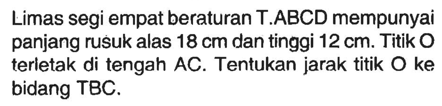 Limas segi empat beraturan T.ABCD mempunyai panjang rusuk alas 18 cm dan tinggi 12 cm. Titik O terletak di tengah AC. Tentukan jarak titik O ke bidang TBC.