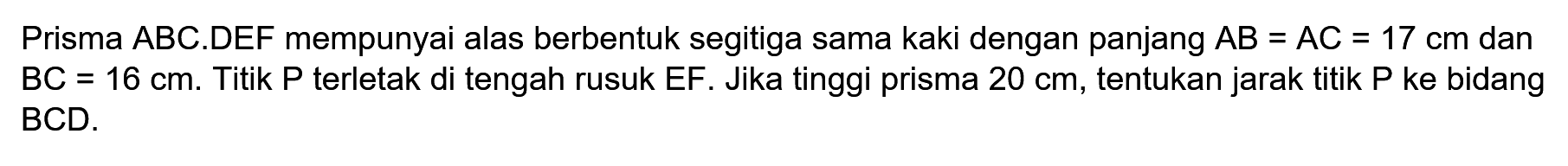 Prisma ABC.DEF mempunyai alas berbentuk segitiga sama kaki dengan panjang AB=AC=17 cm dan BC=16 cm. Titik P terletak di tengah rusuk EF. Jika tinggi prisma 20 cm, tentukan jarak titik P ke bidang BCD.