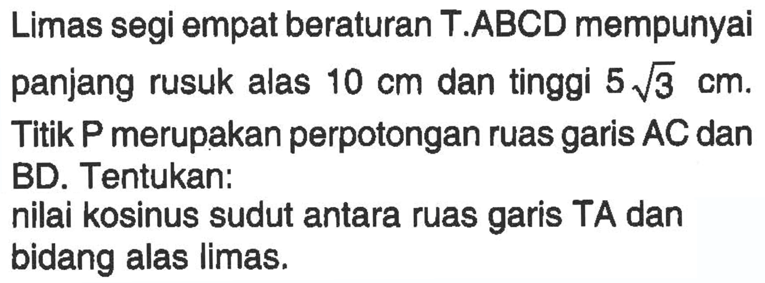 Limas segi empat beraturan T.ABCD mempunyai panjang rusuk alas 10 cm dan tinggi 5 akar(3)cm. Titik P merupakan perpotongan ruas garis AC dan BD. Tentukan: nilai kosinus sudut antara ruas garis TA dan bidang alas limas.