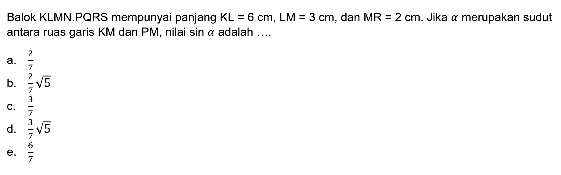 Balok KLMN.PQRS mempunyai panjang KL=6 cm, LM=3 cm, dan MR=2 cm. Jika alpha merupakan sudut antara ruas garis KM dan PM, nilai sin alpha adalah ...