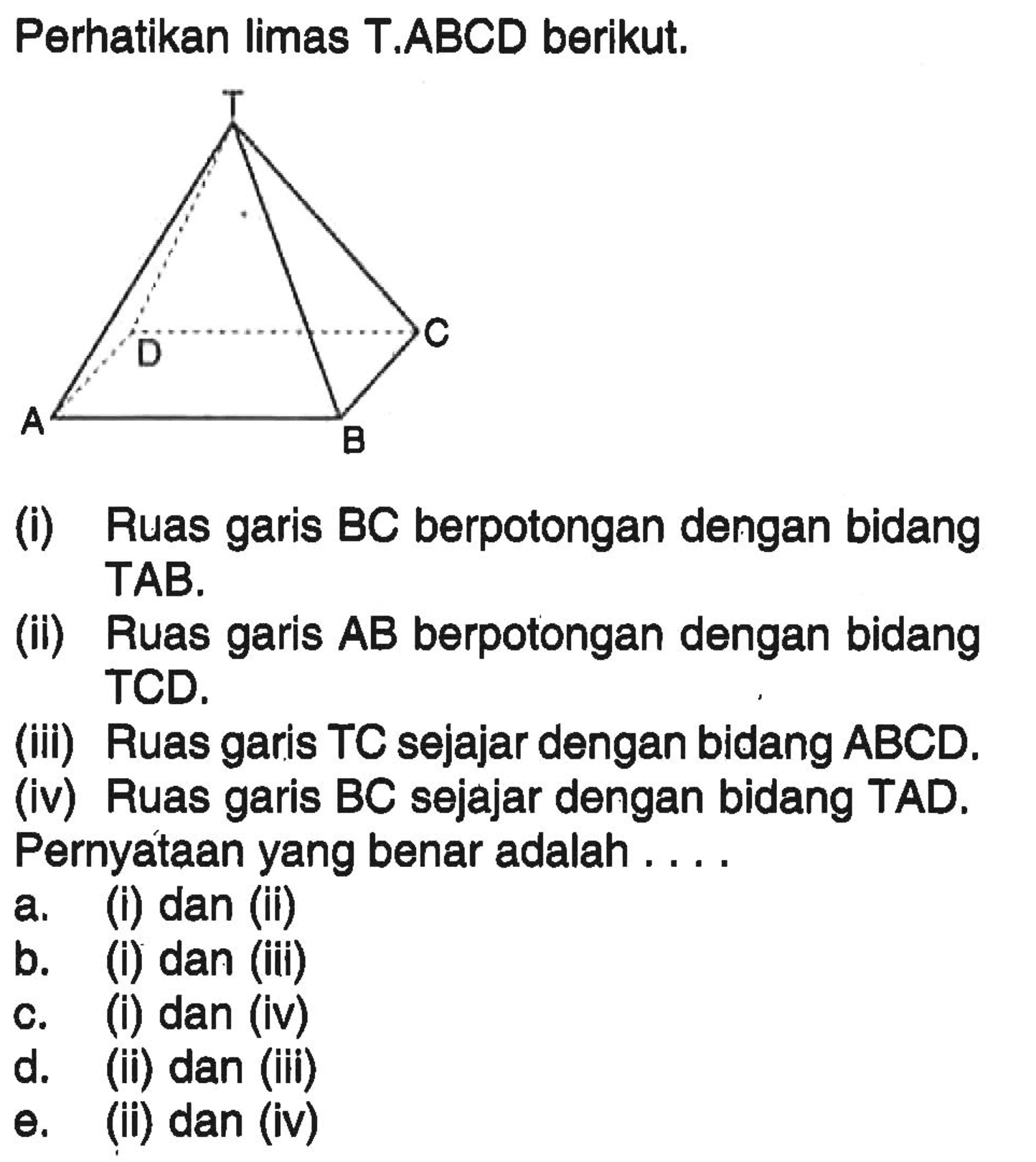 Perhatikan limas T.ABCD berikut. (i) Ruas garis BC berpotongan dengan bidang TAB. (ii) Ruas garis AB berpotongan dengan bidang TCD. (iii) Ruas garis TC sejajar dengan bidang ABCD. (iv) Ruas garis BC sejajar dengan bidang TAD. Pernyataan yang benar adalah ...a. (i) dan (ii) b. (i) dan (iii) c. (i) dan (iv) d. (ii) dan (ii) e. (ii) dan (iv)