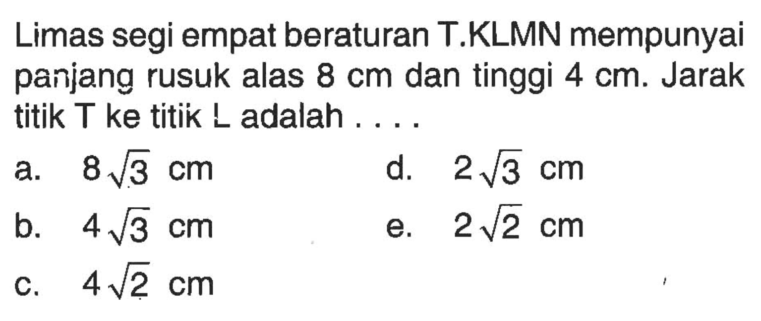 Limas segi empat beraturan T.KLMN mempunyai panjang rusuk alas 8 cm dan tinggi 4 cm. Jarak titik T ke titik L adalah . . . .