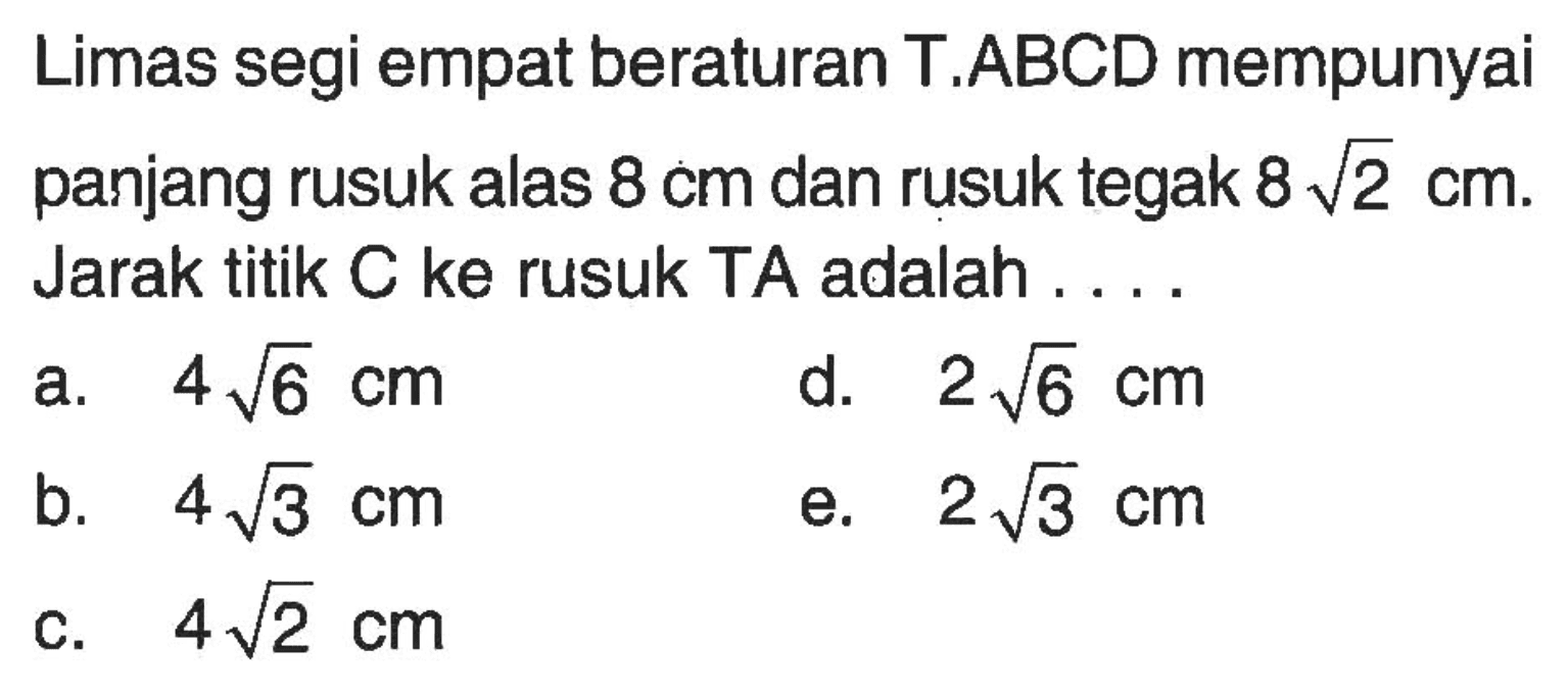 Limas segi empat beraturan T.ABCD mempunyai panjang rusuk alas 8 cm dan rusuk tegak 8 akar(2) cm. Jarak titik C ke rusuk TA adalah . . . .