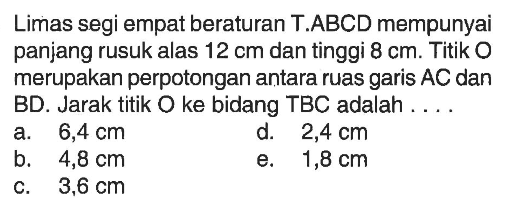 Limas segi empat beraturan T.ABCD mempunyai panjang rusuk alas 12 cm dan tinggi 8 cm. Titik O merupakan perpotongan antara ruas garis AC dan BD. Jarak titik O ke bidang TBC adalah....