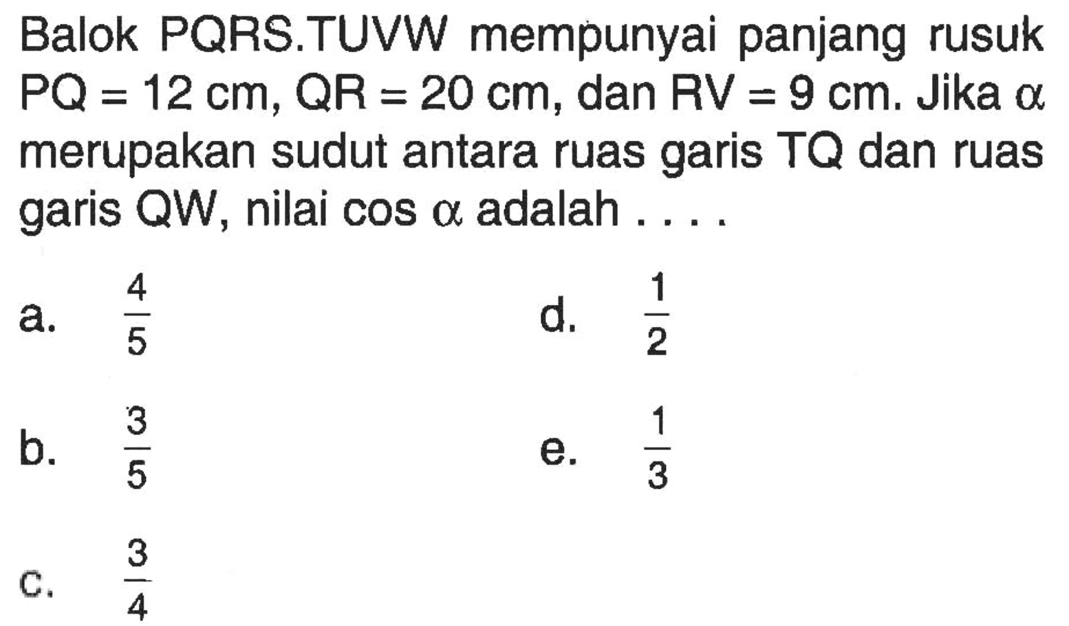 Balok PQRS.TUVW mempunyai panjang rusuk PQ=12 cm, QR=20 cm, dan RV=9 cm. Jika alpha merupakan sudut antara ruas garis TQ dan ruas garis QW, nilai cos alpha adalah....