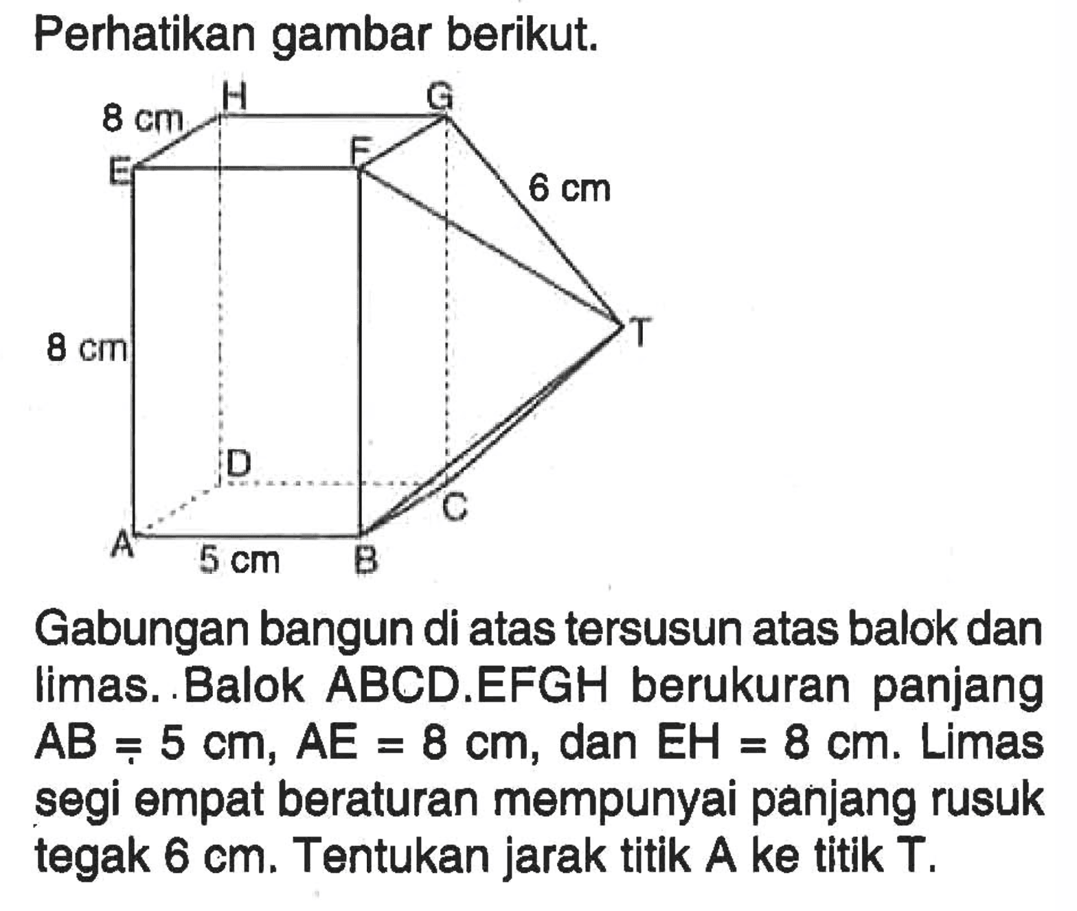 Perhatikan gambar berikut. H G 8 cm E F 6 cm T 8 cm D C A 5 cm B Gabungan bangun di atas tersusun atas balok dan limas. Balok ABCD.EFGH berukuran panjang AB = 5 cm, AE = 8 cm, dan EH = 8 cm. Limas segi empat beraturan mempunyai panjang rusuk tegak 6 cm. Tentukan jarak titik A ke titik T.