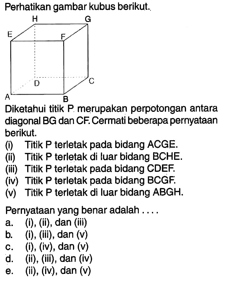 Perhatikan gambar kubus berikut. Diketahui titik P merupakan perpotongan antara diagonal BG dan CF. Cermati beberapa pernyataan berikut. (i) Titik P terletak pada bidang ACGE. (ii) Titik P terletak di luar bidang BCHE. (iii) Titik P terletak pada bidang CDEF. (iv) Titik P terletak pada bidang BCGF. (v) Titik P terletak di luar bidang ABGH. Pernyataan yang benar adalah ....