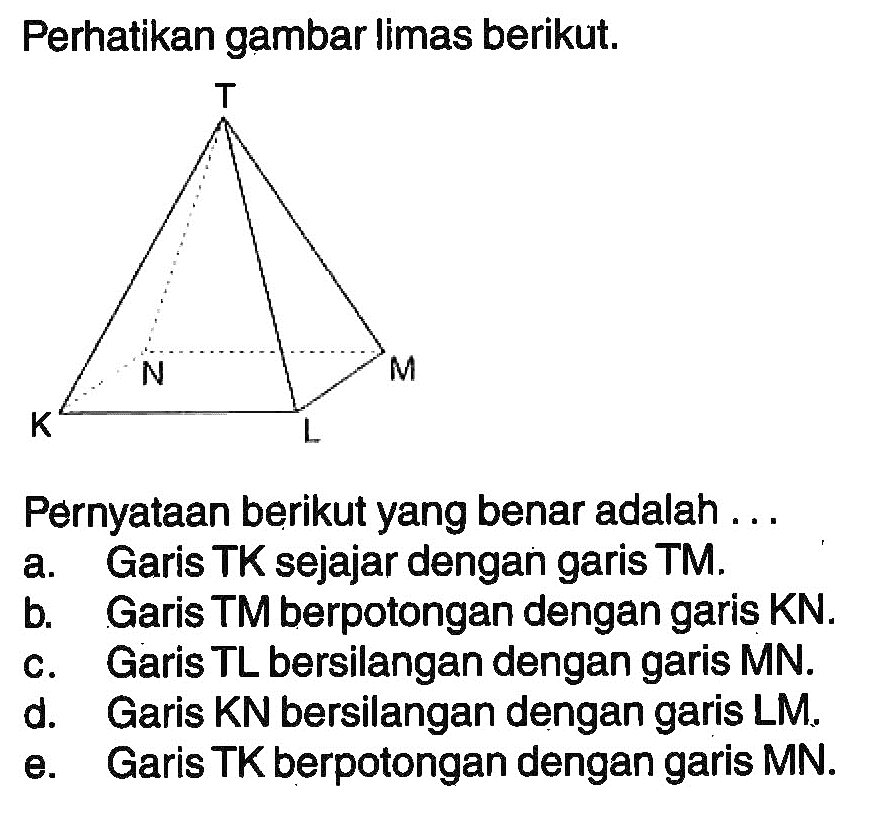 Perhatikan gambar limas berikut. Pernyataan berikut yang benar adalah a. Garis TK sejajar dengan garis TM. b. Garis TM berpotongan dengan garis KN. c. Garis TL bersilangan dengan garis MN. d. Garis KN bersilangan dengan garis LM, e. Garis TK berpotongan dengan garis MN.