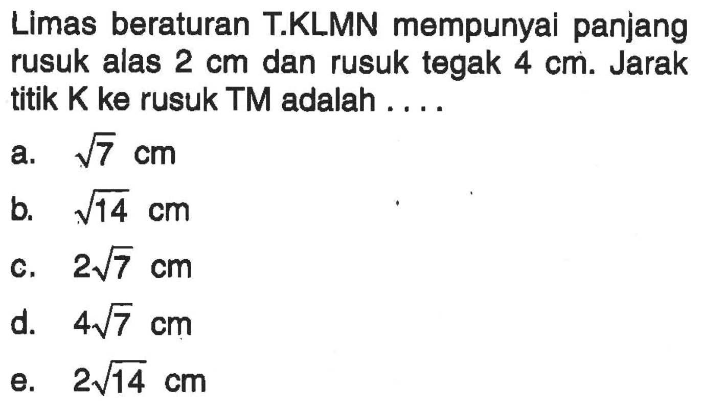 Limas beraturan T.KLMN mempunyai panjang rusuk alas 2 cm dan rusuk tegak 4 cm. Jarak titik K ke rusuk TM adalah . . . .