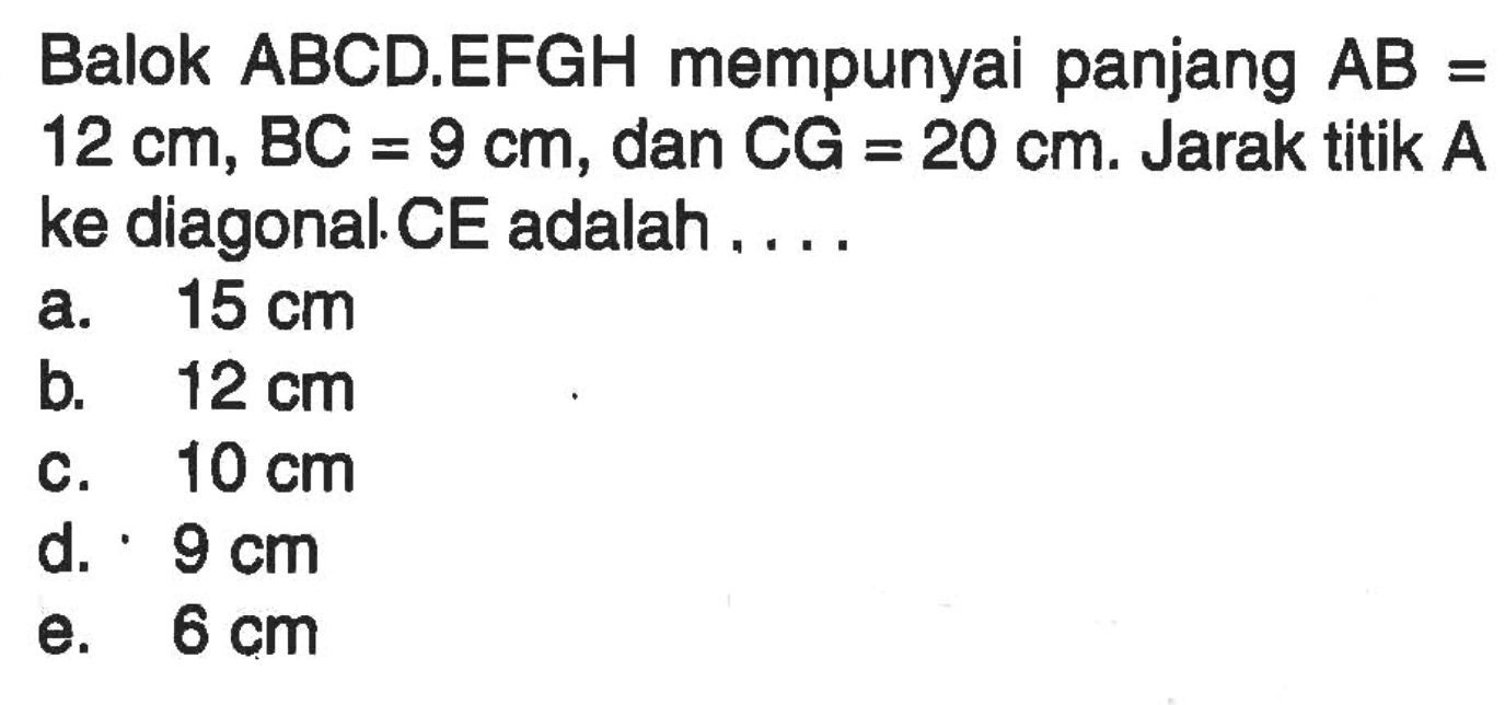 Balok ABCD.EFGH mempunyai panjang AB=12 cm, BC=9 cm, dan CG=20 cm. Jarak titik A ke diagonal CE adalah ....