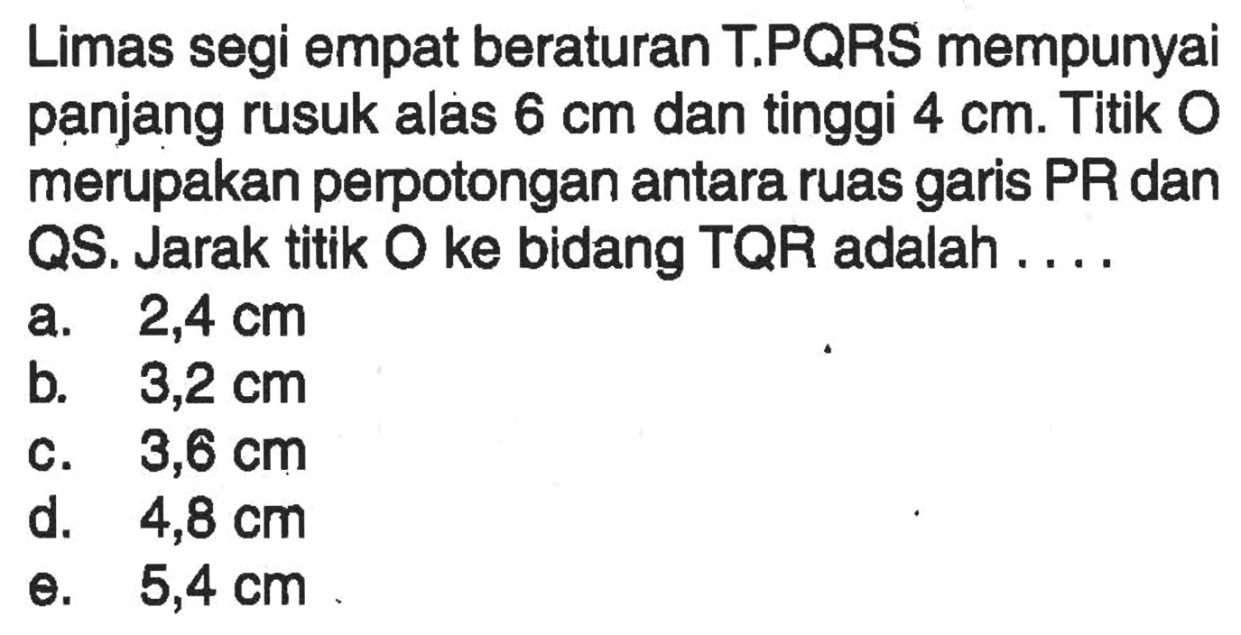 Limas segi empat beraturan T.PQRS mempunyai panjang rusuk alas 6 cm dan tinggi 4 cm. Titik O merupakan perpotongan antara ruas garis PR dan QS. Jarak titik O ke bidang TQR adalah ....