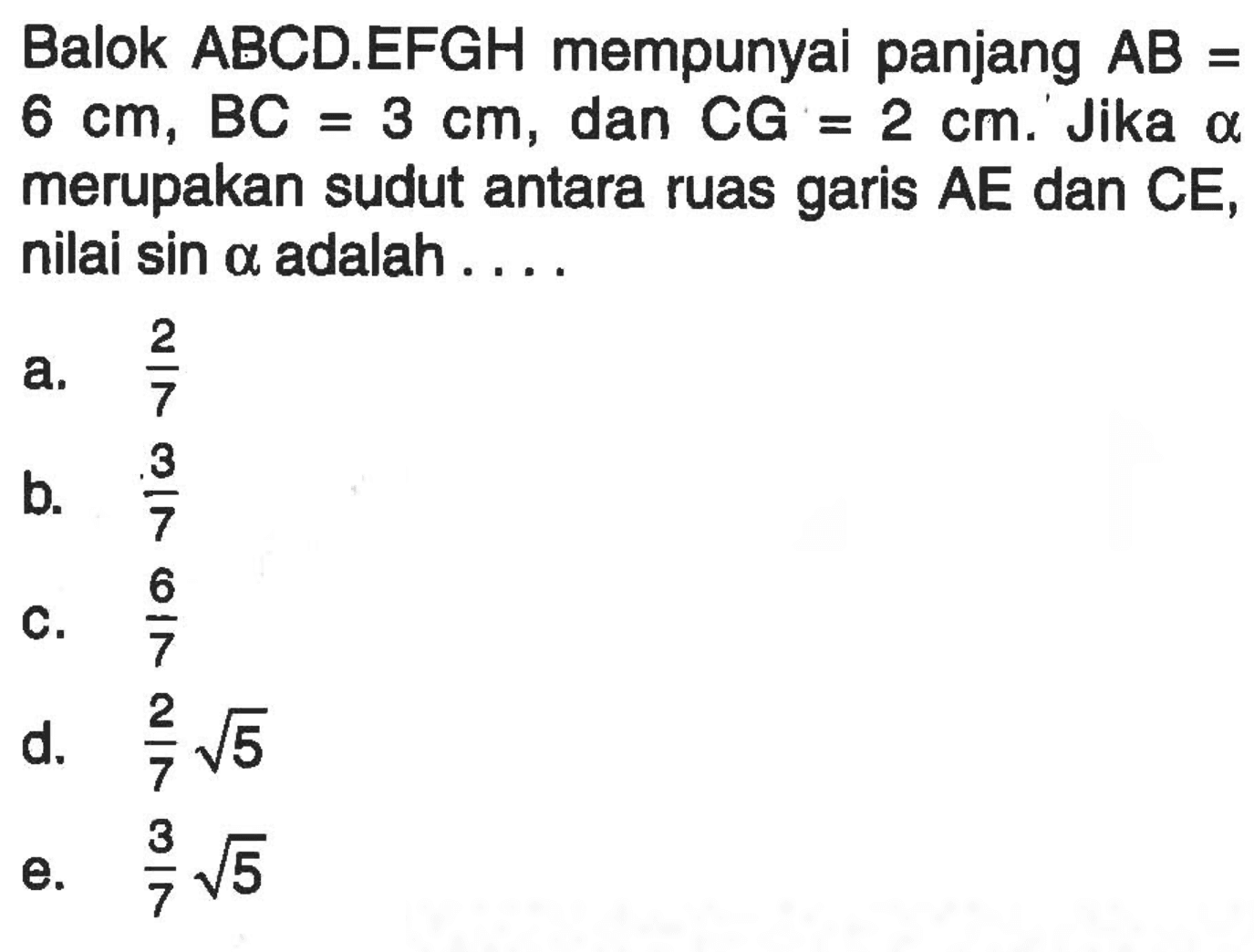 Balok ABCD.EFGH mempunyai panjang AB=6 cm, BC= 3 cm, dan CG=2 cm. Jika alpha merupakan sudut antara ruang garis AE dan CE, nilai sin a adalah ....