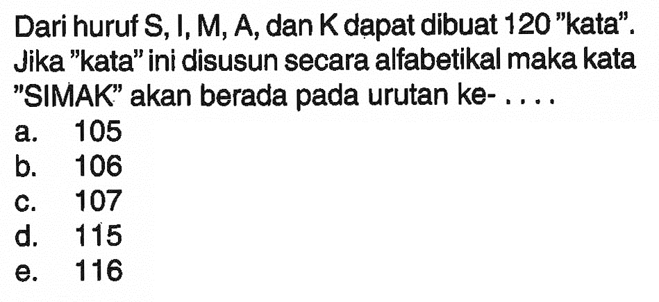 Dari huruf S, I, M, A, dan K dapat dibuat 120 'kata'. Jika 'kata' ini disusun secara alfabetikal maka kata 'SIMAK' akan berada pada urutan ke-....