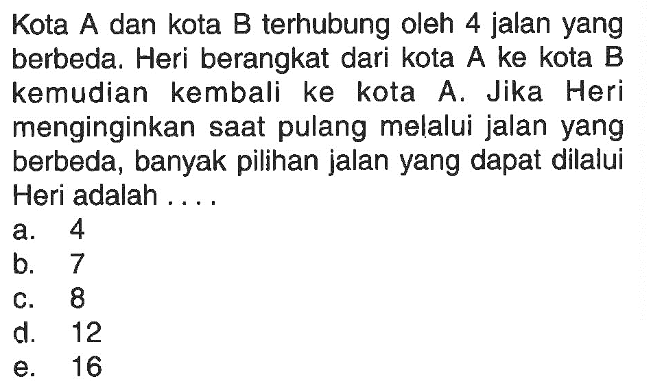 Kota A dan kota B terhubung oleh 4 jalan yang berbeda. Heri berangkat dari kota  A  ke kota  B  kemudian kembali ke kota A. Jika Heri menginginkan saat pulang melalui jalan yang berbeda, banyak pilihan jalan yang dapat dilalui Heri adalah ....