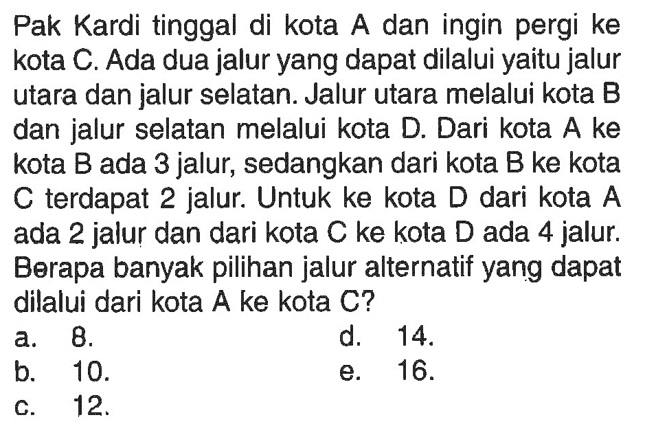 Pak Kardi tinggal di kota A dan ingin pergi ke kota C. Ada dua jalur yang dapat dilalui yaitu jalur utara dan jalur selatan. Jalur utara melalui kota B dan jalur selatan melalui kota D. Dari kota A ke kota B ada 3 jalur, sedangkan dari kota B ke kota C terdapat 2 jalur. Untuk ke kota D dari kota A ada 2 jalur dan dari kota  C  ke kota  D  ada 4 jalur. Berapa banyak pilihan jalur alternatif yang dapat dilalui dari kota A ke kota C?
