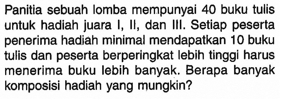 Panitia sebuah lomba mempunyai 40 buku tulis untuk hadiah juara I, II, dan III. Setiap peserta penerima hadiah minimal mendapatkan 10 buku tulis dan peserta berperingkat lebih tinggi harus menerima buku lebih banyak. Berapa banyak komposisi hadiah yang mungkin?