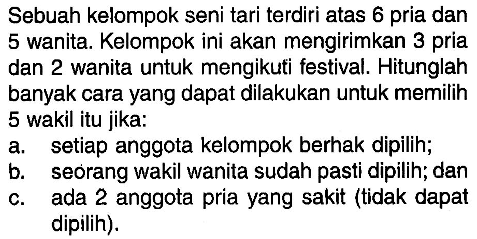Sebuah kelompok seni tari terdiri atas 6 pria dan 5 wanita. Kelompok ini akan mengirimkan 3 pria dan 2 wanita untuk mengikuti festival. Hitunglah banyak cara yang dapat dilakukan untuk memilih 5 wakil itu jika:a. setiap anggota kelompok berhak dipilih;b. seorang wakil wanita sudah pasti dipilih; danc. ada 2 anggota pria yang sakit (tidak dapat dipilih).