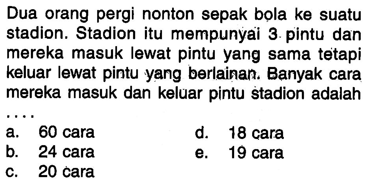 Dua orang pergi nonton sepak bola ke suatu stadion. Stadion itu mempunyai 3 pintu dan mereka masuk lewat pintu yang sama tetapi keluar lewat pintu yang berlainan. Banyak cara mereka masuk dan keluar pintu stadion adalah ....