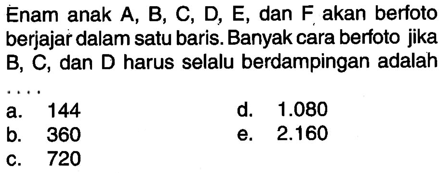 Enam anak A, B, C, D, E, dan F akan berfoto berjajar dalam satu baris. Banyak cara berfoto jika B, C, dan D harus selalu berdampingan adalah ...
