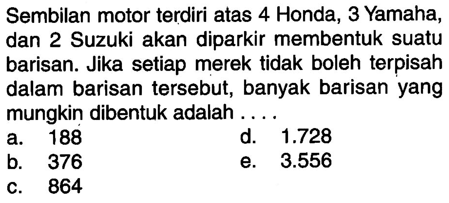 Sembilan motor terdiri atas 4 Honda, 3 Yamaha, dan 2 Suzuki akan diparkir membentuk suatu barisan. Jika setiap merek tidak boleh terpisah dalam barisan tersebut, banyak barisan yang mungkin dibentuk adalah.