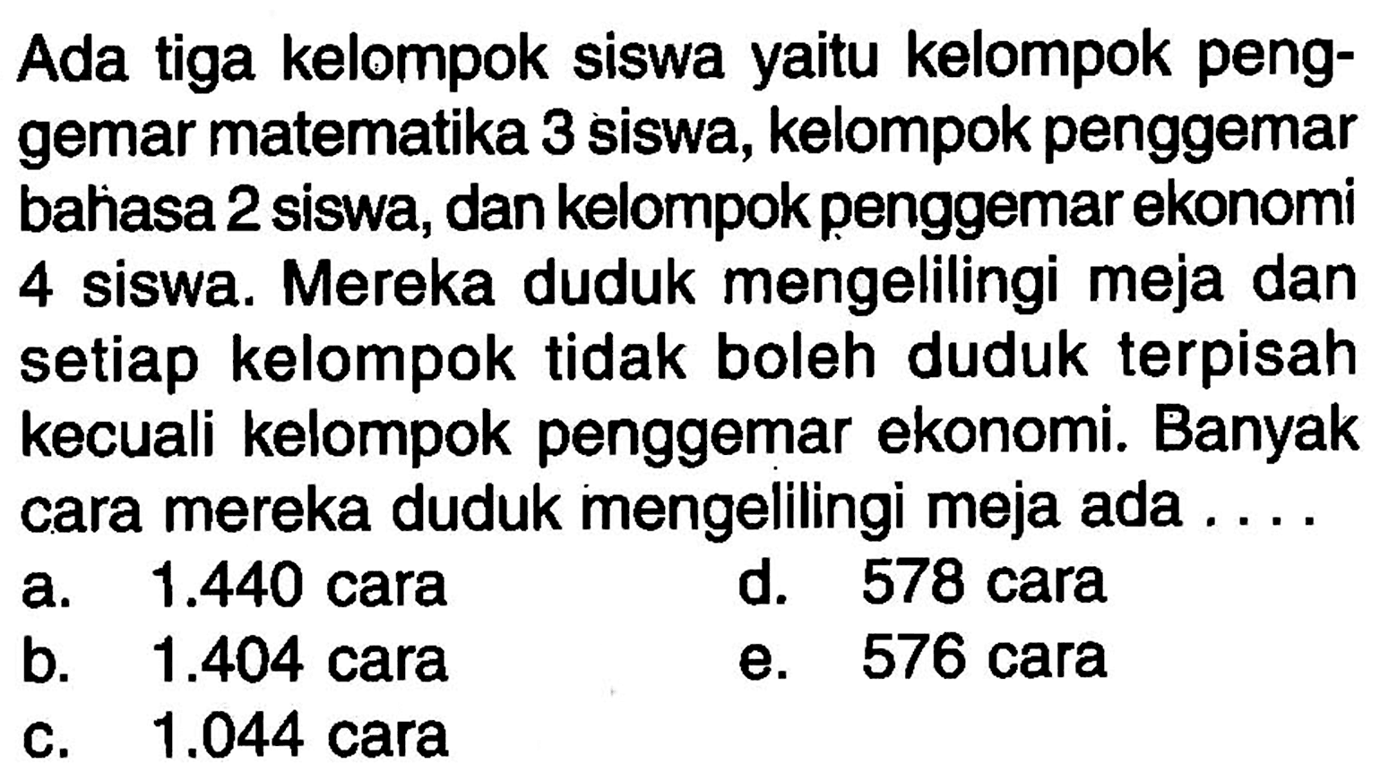 Ada tiga kelompok siswa yaitu kelompok penggemar matematika 3 siswa, kelompok penggemar bahiasa 2 siswa, dan kelompok penggemar ekonomi 4 siswa. Mereka duduk mengelilingi meja dan setiap kelompok tidak boleh duduk terpisah kecuali kelompok penggemar ekonomi. Banyak cara mereka duduk mengelilingi meja ada....