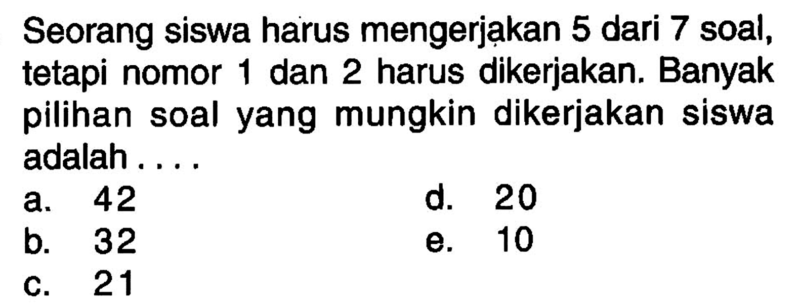 Seorang siswa harus mengerjakan 5 dari 7 soal, tetapi nomor 1 dan 2 harus dikerjakan. Banyak pilihan soal yang mungkin dikerjakan siswa adalah ....