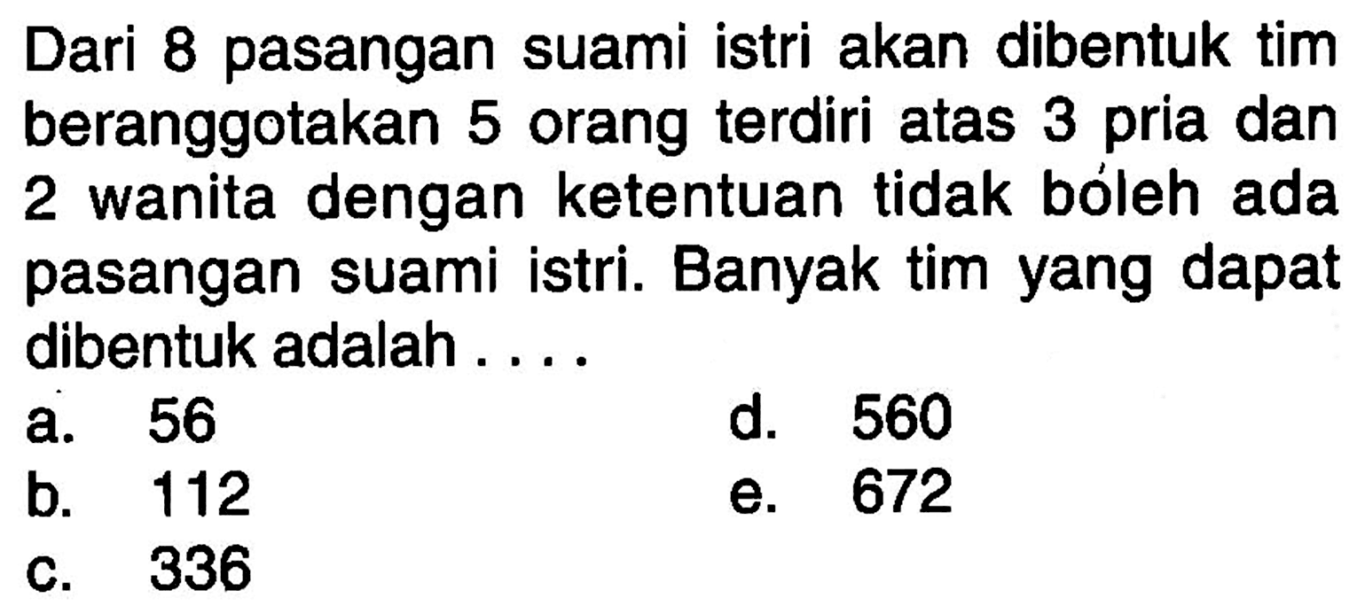 Dari 8 pasangan suami istri akan dibentuk tim beranggotakan 5 orang terdiri atas 3 pria dan 2 wanita dengan ketentuan tidak bóleh ada pasangan suami istri. Banyak tim yang dapat dibentuk adalah....