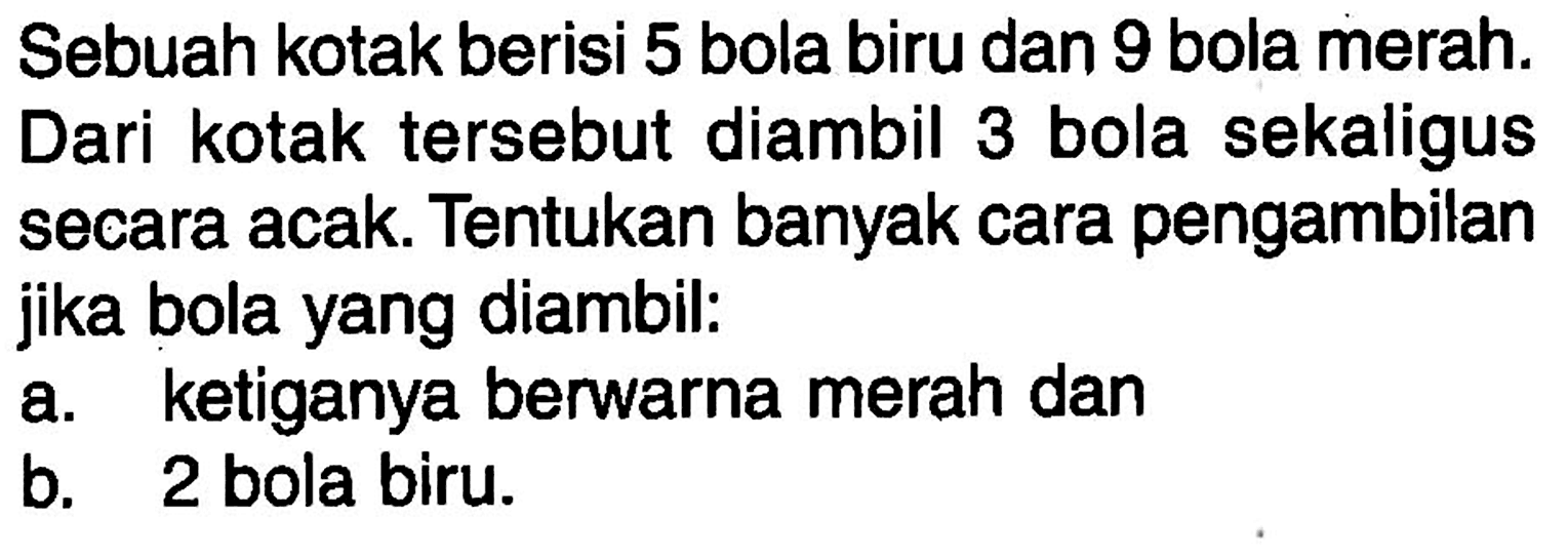 Sebuah kotak berisi 5 bola biru dan 9 bola merah. Dari kotak tersebut diambil 3 bola sekaligus secara acak. Tentukan banyak cara pengambilan jika bola yang diambil: a. ketiganya berwarna merah dan b. 2 bola biru.