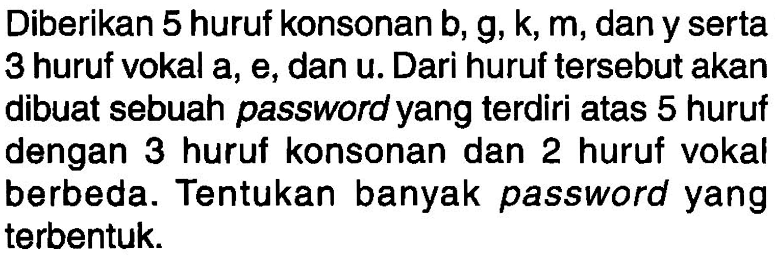 Diberikan 5 huruf konsonan b, g, k, m, dan y serta 3 huruf vokal a, e, dan u. Dari huruf tersebut akan dibuat sebuah password yang terdiri atas 5 huruf dengan 3 huruf konsonan dan 2 huruf vokal berbeda. Tentukan banyak password yang terbentuk.