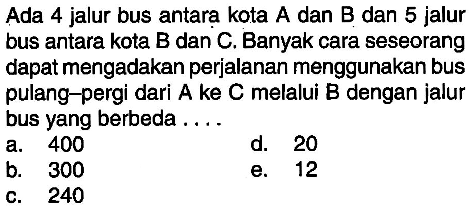 Ada 4 jalur bus antara kota A dan B dan 5 jalur bus antara kota B dan C. Banyak cara seseorang dapat mengadakan perjalanan menggunakan bus pulang-pergi dari A ke C melalui B dengan jalur bus yang berbeda ....