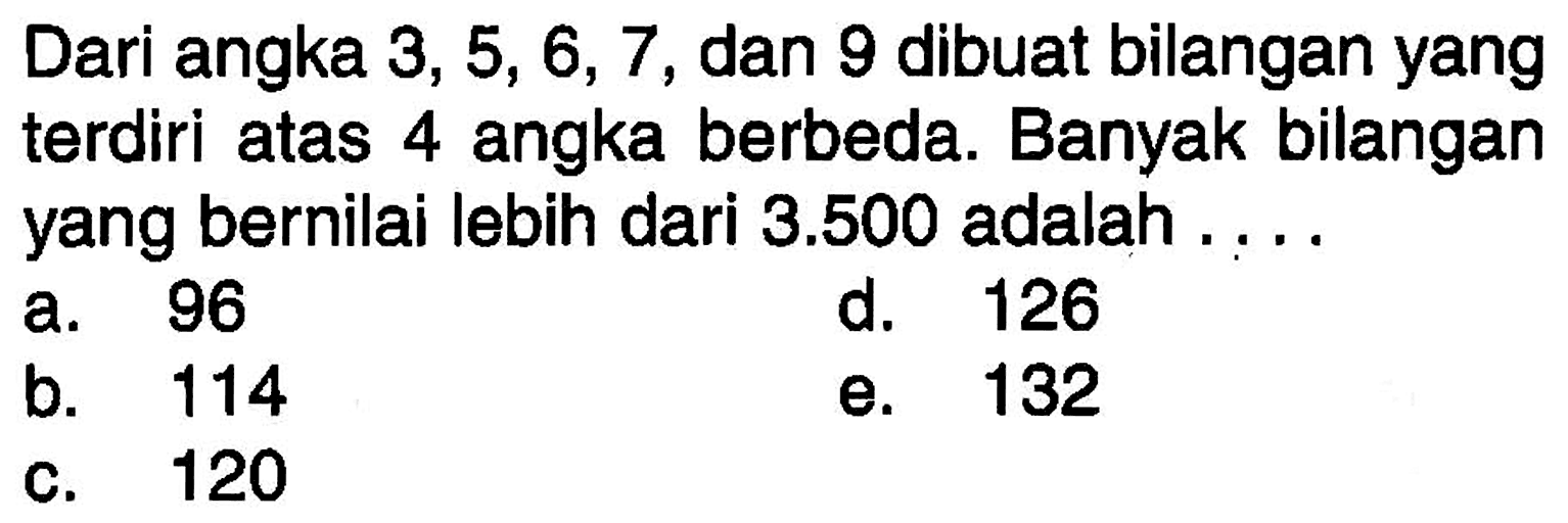 Dari angka  3,5,6,7 , dan 9 dibuat bilangan yang terdiri atas 4 angka berbeda. Banyak bilangan yang bernilai lebih dari  3.500  adalah ....a. 96d. 126b. 114e. 132c. 120