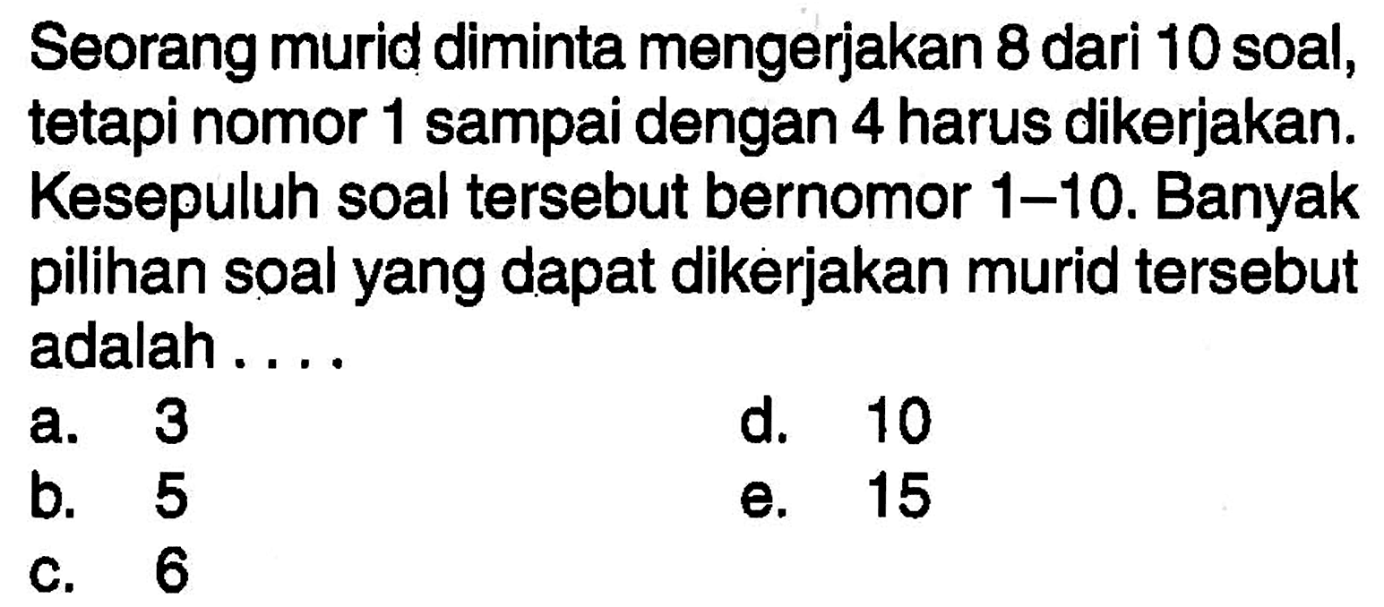 Seorang murid diminta mengerjakan 8 dari 10 soal, tetapi nomor 1 sampai dengan 4 harus dikerjakan. Kesepuluh soal tersebut bernomor 1-10. Banyak pilihan soal yang dapat dikerjakan murid tersebut adalah....