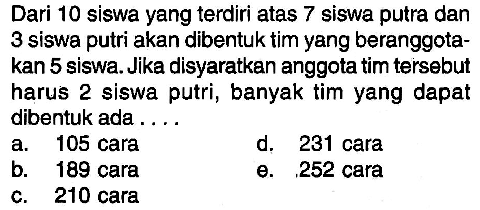 Dari 10 siswa yang terdiri atas 7 siswa putra dan 3 siswa putri akan dibentuk tim yang beranggotakan 5 siswa. Jika disyaratkan anggota tim tersebut harus 2 siswa putri, banyak tim yang dapat dibentuk ada ....
