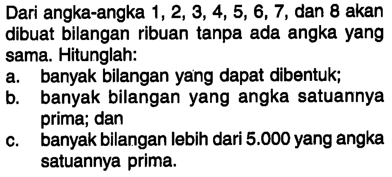 Dari angka-angka 1, 2, 3, 4, 5, 6, 7, dan 8 akan dibuat bilangan ribuan tanpa ada angka yang sama. Hitunglah:a. banyak bilangan yang dapat dibentuk;b. banyak bilangan yang angka satuannya prima; danc. banyak bilangan lebih dari 5.000 yang angka satuannya prima.