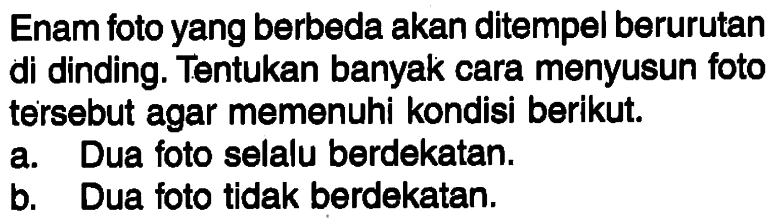 Enam foto yang berbeda akan ditempel berurutan di dinding. Tentukan banyak cara menyusun foto tersebut agar memenuhi kondisi berikut. a. Dua foto selalu berdekatan. b. Dua foto tidak berdekatan. 