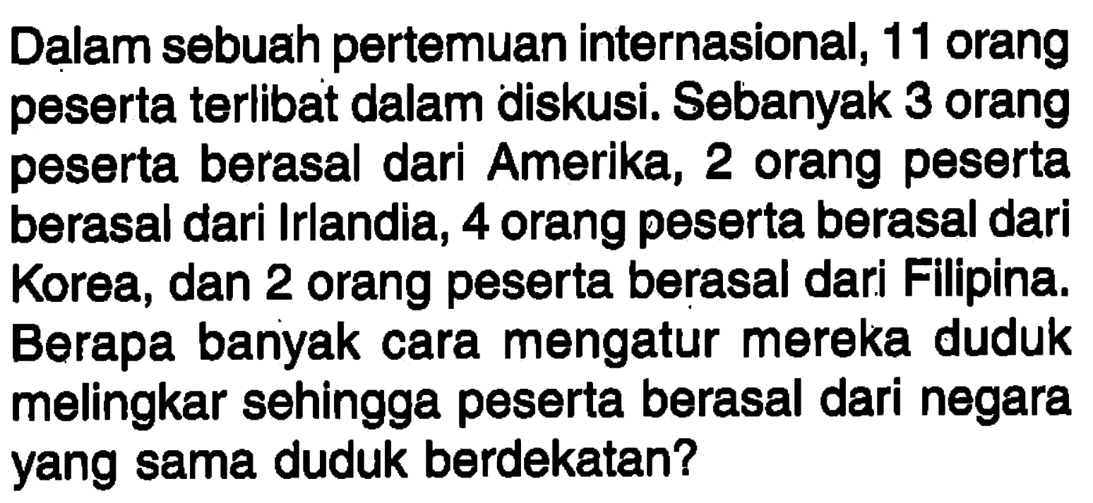 Dalam sebuah pertemuan internasional, 11 orang peserta terlibat dalam diskusi. Sebanyak 3 orang peserta berasal dari Amerika, 2 orang peserta berasal dari Irlandia, 4 orang peserta berasal dari Korea, dan 2 orang peserta berasal dari Filipina. Berapa banyak cara mengatur mereka duduk melingkar sehingga peserta berasal dari negara yang sama duduk berdekatan?