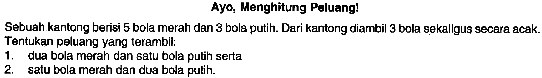 Ayo, Menghitung Peluang!Sebuah kantong berisi 5 bola merah dan 3 bola putih. Dari kantong diambil 3 bola sekaligus secara acak. Tentukan peluang yang terambil:1. dua bola merah dan satu bola putih serta2. satu bola merah dan dua bola putih.