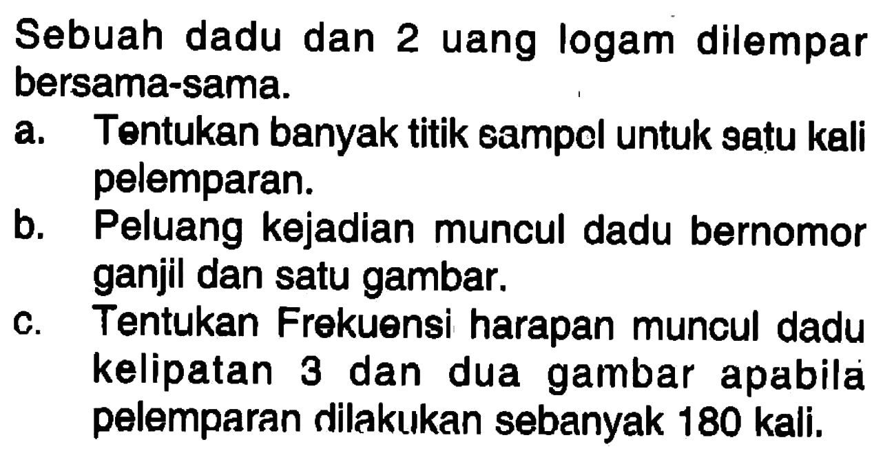 Sebuah dadu dan 2 uang logam dilemparbersama-sama.a. Tentukan banyak titik sampol untuk satu kalipelemparan.b. Peluang kejadian muncul dadu bernomorganjil dan satu gambar.c. Tentukan Frekuensi harapan muncul dadukelipatan 3 dan dua gambar apabilapelemparan dilakukan sebanyak 180 kali.